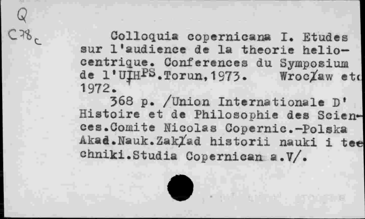 ﻿Q
Colloquia copernicana I. Etudes sur 1‘audience de la theorie helio— centrique. Conferences du Symposium de I’UlH-^S.Torun, 1973» Wroc/aw etc 1972.
368 p. /Union Internationale D* Histoire et de Philosophie des Sciences.Comité Nicolas Copernic.-Polska Akad.Nauk.Zak/ad historii nauki i tee chniki.Studia Copernican a.?/.